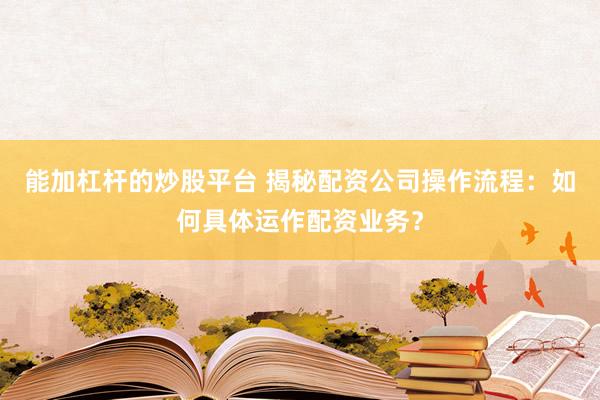 能加杠杆的炒股平台 揭秘配资公司操作流程：如何具体运作配资业务？