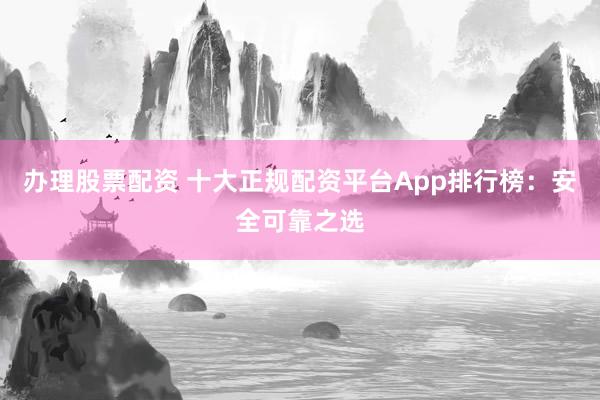 办理股票配资 十大正规配资平台App排行榜：安全可靠之选