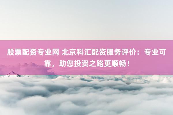 股票配资专业网 北京科汇配资服务评价：专业可靠，助您投资之路更顺畅！