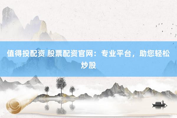 值得投配资 股票配资官网：专业平台，助您轻松炒股