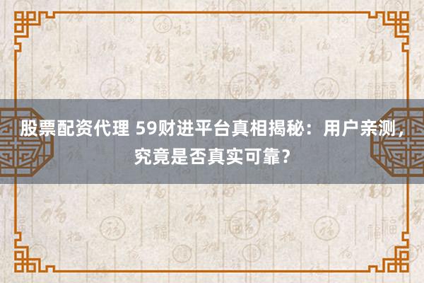 股票配资代理 59财进平台真相揭秘：用户亲测，究竟是否真实可靠？