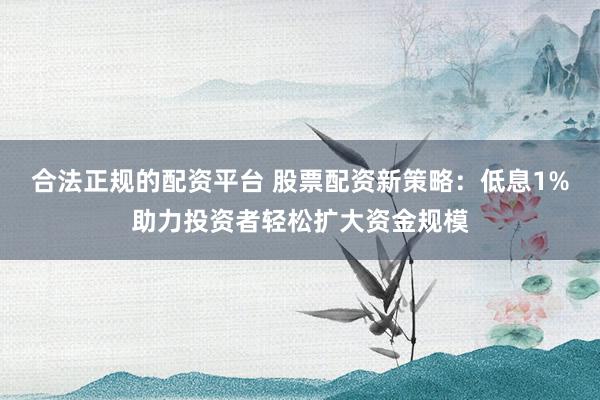 合法正规的配资平台 股票配资新策略：低息1%助力投资者轻松扩大资金规模