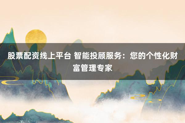 股票配资线上平台 智能投顾服务：您的个性化财富管理专家