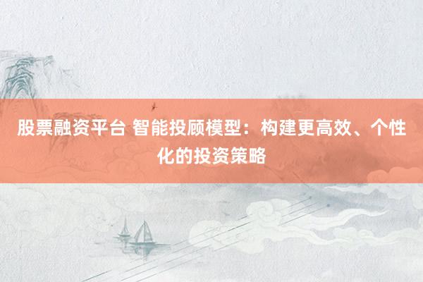 股票融资平台 智能投顾模型：构建更高效、个性化的投资策略