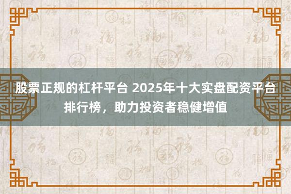 股票正规的杠杆平台 2025年十大实盘配资平台排行榜，助力投资者稳健增值