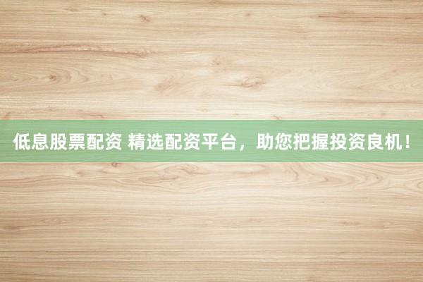 低息股票配资 精选配资平台，助您把握投资良机！