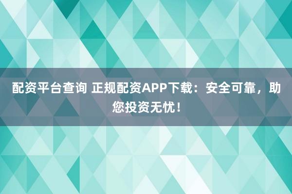配资平台查询 正规配资APP下载：安全可靠，助您投资无忧！
