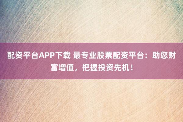 配资平台APP下载 最专业股票配资平台：助您财富增值，把握投资先机！