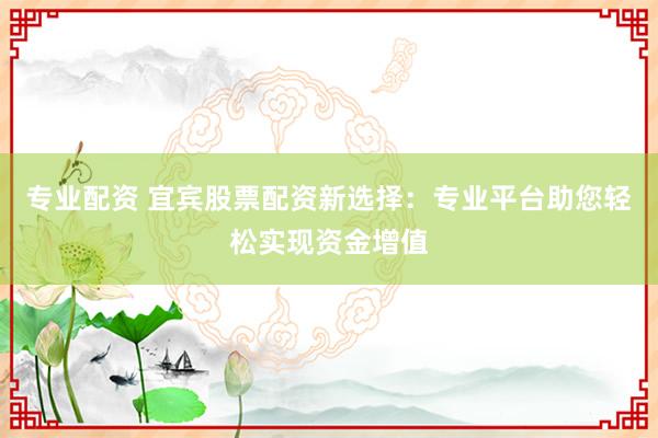 专业配资 宜宾股票配资新选择：专业平台助您轻松实现资金增值