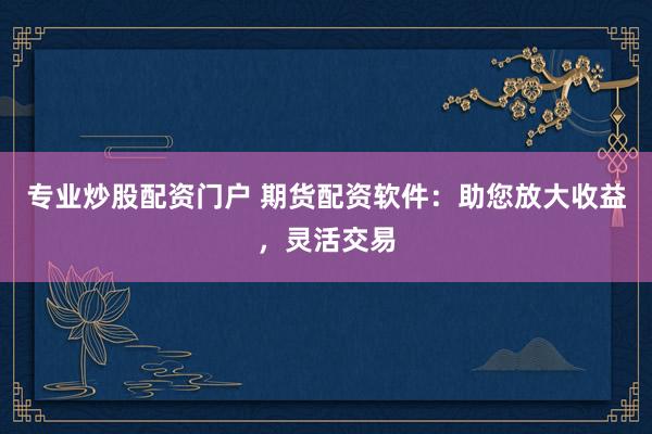 专业炒股配资门户 期货配资软件：助您放大收益，灵活交易