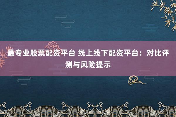最专业股票配资平台 线上线下配资平台：对比评测与风险提示
