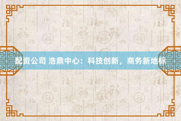 配资公司 浩鼎中心：科技创新，商务新地标