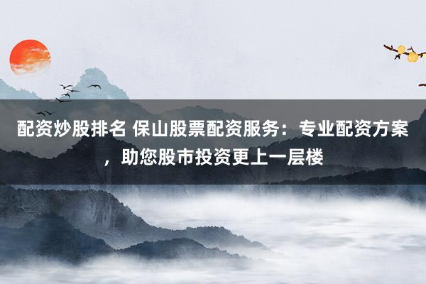 配资炒股排名 保山股票配资服务：专业配资方案，助您股市投资更上一层楼