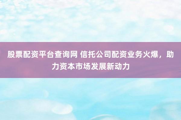 股票配资平台查询网 信托公司配资业务火爆，助力资本市场发展新动力