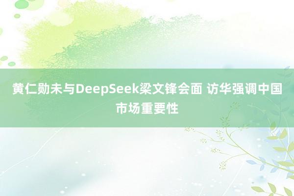 黄仁勋未与DeepSeek梁文锋会面 访华强调中国市场重要性