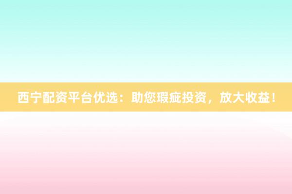 西宁配资平台优选：助您瑕疵投资，放大收益！