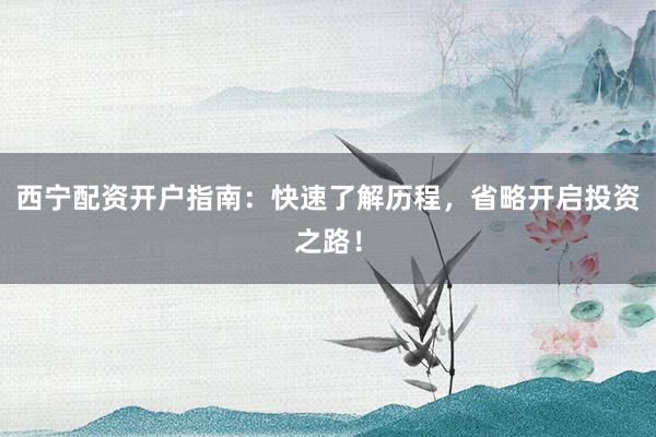 西宁配资开户指南：快速了解历程，省略开启投资之路！
