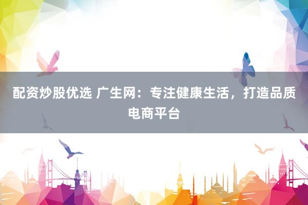 配资炒股优选 广生网：专注健康生活，打造品质电商平台