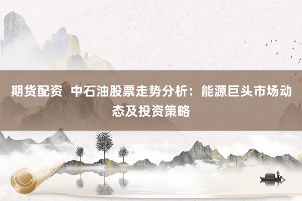 期货配资  中石油股票走势分析：能源巨头市场动态及投资策略
