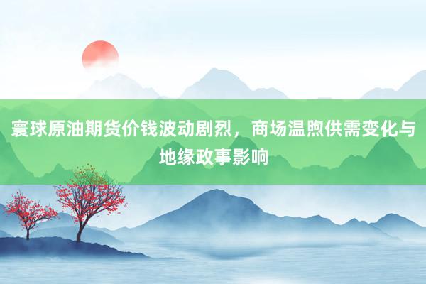 寰球原油期货价钱波动剧烈，商场温煦供需变化与地缘政事影响