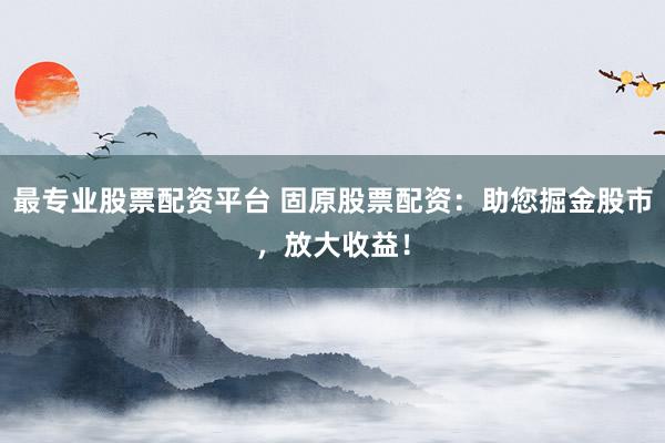 最专业股票配资平台 固原股票配资：助您掘金股市，放大收益！