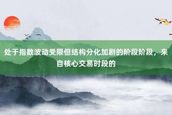 处于指数波动受限但结构分化加剧的阶段阶段，来自核心交易时段的