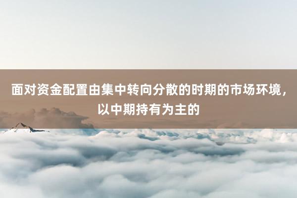 面对资金配置由集中转向分散的时期的市场环境，以中期持有为主的