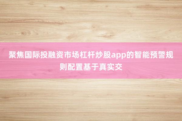 聚焦国际投融资市场杠杆炒股app的智能预警规则配置基于真实交