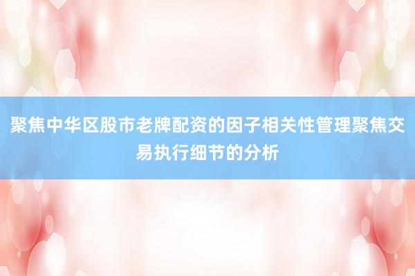 聚焦中华区股市老牌配资的因子相关性管理聚焦交易执行细节的分析