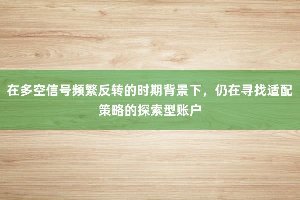 在多空信号频繁反转的时期背景下，仍在寻找适配策略的探索型账户