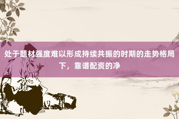 处于题材强度难以形成持续共振的时期的走势格局下，靠谱配资的净