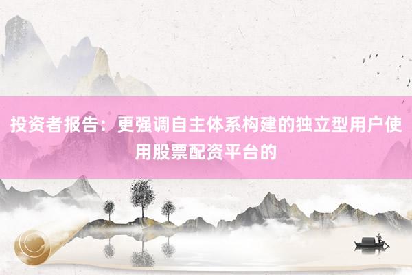 投资者报告：更强调自主体系构建的独立型用户使用股票配资平台的