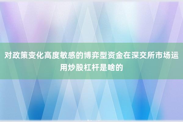 对政策变化高度敏感的博弈型资金在深交所市场运用炒股杠杆是啥的