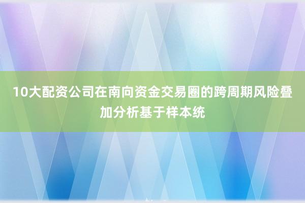 10大配资公司在南向资金交易圈的跨周期风险叠加分析基于样本统