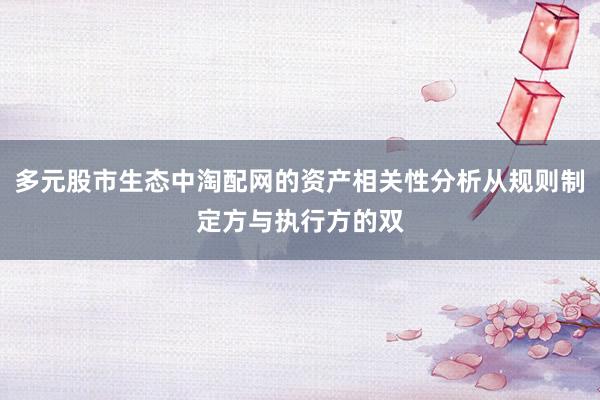 多元股市生态中淘配网的资产相关性分析从规则制定方与执行方的双