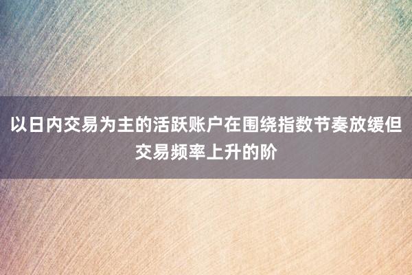 以日内交易为主的活跃账户在围绕指数节奏放缓但交易频率上升的阶