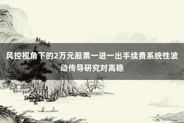 风控视角下的2万元股票一进一出手续费系统性波动传导研究对高稳