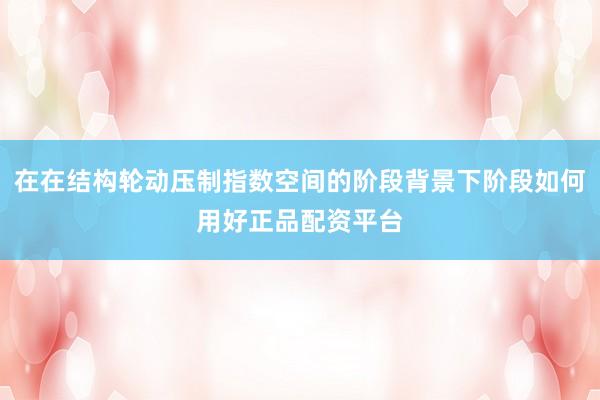在在结构轮动压制指数空间的阶段背景下阶段如何用好正品配资平台