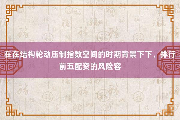 在在结构轮动压制指数空间的时期背景下下，排行前五配资的风险容